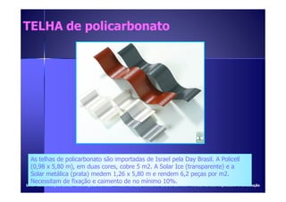 TELHA ddee ppoolliiccaarrbboonnaattoo 
As telhas de policarbonato são importadas de Israel pela Day Brasil. A Policell 
(0,98 x 5,80 m), em duas cores, cobre 5 m2. A Solar Ice (transparente) e a 
Solar metálica (prata) medem 1,26 x 5,80 m e rendem 6,2 peças por m2. 
Necessitam de fixação e caimento de no mínimo 10%. 
UUMMCC –CCOONNSSTTRRUUÇÇÃÃOO CCIIVVIILL – AANNOOTTAAÇÇÕÕEESS DDEE AAUULLAA – PPRROOFF.. CCAARRLLOOSS RROOBBEERRTTOO GGOODDOOII CCIINNTTRRAA - FFoonnttee:: RReevviissttaa AArrqquuiitteettuurraa ee CCoonnssttrruuççããoo 
 