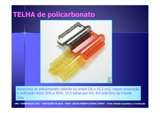 TELHA ddee ppoolliiccaarrbboonnaattoo 
Americana de policarbonato colorido ou cristal (26 x 43,2 cm), requer amarração 
e inclinação entre 35% e 50%. 12,5 telhas por m2. Em sete tons da Crystal 
Line. 
UUMMCC –CCOONNSSTTRRUUÇÇÃÃOO CCIIVVIILL – AANNOOTTAAÇÇÕÕEESS DDEE AAUULLAA – PPRROOFF.. CCAARRLLOOSS RROOBBEERRTTOO GGOODDOOII CCIINNTTRRAA - FFoonnttee:: RReevviissttaa AArrqquuiitteettuurraa ee CCoonnssttrruuççããoo 
 