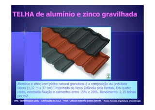TELHA de aalluummíínniioo ee zziinnccoo ggrraavviillhhaaddaa 
Alumínio e zinco com pedra natural granulada é a composição da ondulada 
Decra (1,32 m x 37 cm). Importada da Nova Zelândia pela Pentak. Em quatro 
cores, necessita fixação e caimentos entre 15% e 20%. Rendimento: 2,15 telhas 
por m2. 
UUMMCC –CCOONNSSTTRRUUÇÇÃÃOO CCIIVVIILL – AANNOOTTAAÇÇÕÕEESS DDEE AAUULLAA – PPRROOFF.. CCAARRLLOOSS RROOBBEERRTTOO GGOODDOOII CCIINNTTRRAA - FFoonnttee:: RReevviissttaa AArrqquuiitteettuurraa ee CCoonnssttrruuççããoo 
 