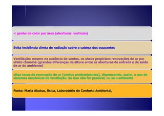< ganho de calor por área (aberturas verticais) 
Evita incidência direta de radiação sobre a cabeça dos ocupantes 
Ventilação: mesmo na ausência de ventos, os sheds propiciam renovações ddee aarr ppoorr 
efeito chaminé (grandes diferenças de altura entre as aberturas de entrada e de saída 
de ar do ambiente) 
altas taxas de renovação de ar (ventos predominantes), dispensando, assim, o uso de 
sistemas mecânicos de ventilação. Se isso não for possível, ou se o ambiente 
Fonte: Maria Akutsu, física, Laboratório de Conforto Ambiental, 
 