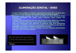 ILUMINAÇÃO ZENITAL - SHED 
O shed é muito utilizado em fábricas, especialmente quando não é possível obter 
luz lateral, ou está deficiente pela excessiva largura do corpo do edifício. 
Caracteriza-se por telhados em forma de dentes de serra (faces de pouca 
inclinação alternadas com outras quase verticais). Essas últimas são 
envidraçadas. 
Fornecem uma iluminação em torno de três quartos do valor obtido com a mesma 
superfície iluminante localizada continuamente sobre um teto horizontal. 
Pede uma estruturação mais elaborada da cobertura. Pois, para proporcionar 
iluminação e ventilação precisam ser guarnecidos com caixilhos ou com algo que 
possibilite essas funções, impedindo aa ppeenneettrraaççããoo ddee cchhuuvvaass.. 
Seu melhor desempenho é quando orientado a sul para latitudes compreendidas 
entre 24° e 32° S, no caso do Brasil. 
 