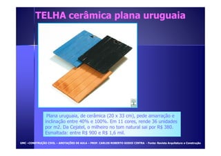 TELHA cerâmica ppllaannaa uurruugguuaaiiaa 
Plana uruguaia, de cerâmica (20 x 33 cm), pede amarração e 
inclinação entre 40% e 100%. Em 11 cores, rende 36 unidades 
por m2. Da Cejatel, o milheiro no tom natural sai por R$ 380. 
Esmaltada: entre R$ 900 e R$ 1,6 mil. 
UUMMCC –CCOONNSSTTRRUUÇÇÃÃOO CCIIVVIILL – AANNOOTTAAÇÇÕÕEESS DDEE AAUULLAA – PPRROOFF.. CCAARRLLOOSS RROOBBEERRTTOO GGOODDOOII CCIINNTTRRAA - FFoonnttee:: RReevviissttaa AArrqquuiitteettuurraa ee CCoonnssttrruuççããoo 
 