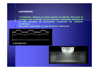 LANTERNINS 
O lanternim, abertura na parte superior do telhado, ideal para se 
conseguir boa ventilação, já que, permite a renovação contínua do 
ar pelo processo de termossifão resultando em ambiente 
confortável. 
Sua melhor orientação, no caso do Brasil, é Norte-Sul. 
 