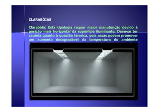 CLARABÓIAS 
Clarabóia: Esta tipologia requer maior manutenção devido à 
posição mais horizontal da superfície iluminante. Deve-se ter 
cautela quanto à questão térmica, pois essas podem promover 
um aumento desagradável da temperatura do ambiente 
construído. 
 