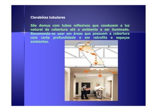 Clarabóias tubulares 
São domus com tubos reflexivos que conduzem a luz 
natural da cobertura até o ambiente a ser iluminado. 
Recomenda-se usar em áreas que possuem a cobertura 
com certa profundidade e em retrofits e espaços 
existentes. 
 