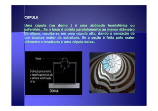 CUPULA 
Uma cúpula (ou domo ) é uma abóbada hemisférica ou 
esferóide . Se a base é obtida paralelamente ao menor diâmetro 
da elipse, resulta-se em uma cúpula alta, dando a sensação de 
um alcance maior da estrutura. Se a seção é feita pelo maior 
diâmetro o resultado é uma cúpula baixa. 
 