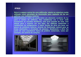 ÁTRIO 
Átrio é o espaço central de uma edificação, aberto na cobertura muito 
utilizado como estratégia de iluminação para captação de luz em 
edifícios com múltiplos andares. 
Historicamente o átrio foi usado como um elemento condutor de luz 
para o centro de edifícios. Nas residências era o local onde 
aconteciam as reuniões familiares, uma área privada da casa, mas 
aberta para o exterior em seu topo. Em edifícios comerciais e 
residenciais de antigamente, a maior função do átrio era levar um 
pouco do ambiente externo, através da iluminação natural para as 
áreas destinadas à circulação de pessoas. AAttuuaallmmeennttee oo ááttrriioo ffaazz 
parte de uma arquitetura típica de prédios comerciais, como por 
exemplo, em centros de compras. 
 