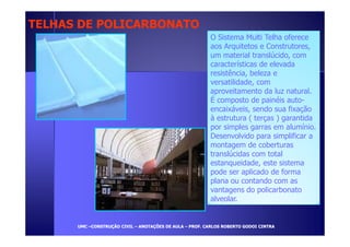 TELHAS DDEE PPOOLLIICCAARRBBOONNAATTOO 
O Sistema Multi Telha oferece 
aos Arquitetos e Construtores, 
um material translúcido, com 
características de elevada 
resistência, beleza e 
versatilidade, com 
aproveitamento da luz natural. 
É composto de painéis auto-encaixáveis, 
sendo sua fixação 
à estrutura ( terças ) garantida 
por simples garras em alumínio. 
Desenvolvido para simplificar a 
montagem de coberturas 
translúcidas com total 
estanqueidade, este sistema 
pode ser aplicado de forma 
plana ou contando com as 
vantagens do policarbonato 
alveolar. 
UUMMCC –CCOONNSSTTRRUUÇÇÃÃOO CCIIVVIILL – AANNOOTTAAÇÇÕÕEESS DDEE AAUULLAA – PPRROOFF.. CCAARRLLOOSS RROOBBEERRTTOO GGOODDOOII CCIINNTTRRAA 
 