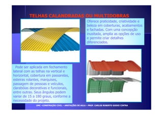 TELHAS CALANDRADAS OOUU MMUULLTTIIDDOOBBRRAASS 
Oferece praticidade, criatividade e 
beleza em coberturas, acabamentos 
e fachadas. Com uma concepção 
inusitada, amplia as opções de uso 
e permite criar detalhes 
diferenciados. 
Pode ser aplicada em fechamento 
lateral com as telhas na vertical e 
horizontal, cobertura em passarelas, 
esteiras rolantes, marquises, 
passagem de pessoas e veículos, 
clarabóias decorativas e funcionais, 
entre outras. Seus ângulos podem 
variar de 15 a 180 graus, conforme a 
necessidade do projeto. 
UUMMCC –CCOONNSSTTRRUUÇÇÃÃOO CCIIVVIILL – AANNOOTTAAÇÇÕÕEESS DDEE AAUULLAA – PPRROOFF.. CCAARRLLOOSS RROOBBEERRTTOO GGOODDOOII CCIINNTTRRAA 
 