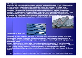 Telhas térmicas 
Produzidas com um núcleo de poliuretano, as telhas térmicas bloqueiam o calor e proporcionam 
conforto térmico e acústico, além da redução dos custos com energia. Por utilizar uma 
quantidade menor de recursos na fabricação (economia de até 50% no número de terças, 
eliminando 100% das ripas e dispensando o uso do forro interno), o material é totalmente 
reciclável e uma boa opção para quem busca um projeto com responsabilidade ambiental. Para o 
mercado brasileiro, uma boa indicação são as telhas da Dânica, fabricadas com poliuretano 
retardante, que conserva a função estrutural mesmo quando submetidas a altas temperaturas e 
sobrecargas. O material da marca oferece um isolamento térmico 
Chapas de Aço (Metal roof) 
recobertas de zinco, as telhas metálicas se tornaram muito populares nas grandes edificações 
das cidades e, por suas vantagens, agora também passam a ser utilizadas nas residências. A 
maleabilidade do material facilita o processo de montagem e manuseio, tornando o projeto mais 
econômico e rápido. 
Com um acabamento de primer epóxi e pintura de coil coating, as telhas de aço galvanizado 
possuem uma estrutura mais resistente à corrosão. Elas também são 100% recicláveis e refletem 
o calor, criando conforto térmico e, consequentemente, economia de energia. Alguns 
fornecedores disponibilizam produtos com índices maiores de reflexão, como é o caso da Bemo e 
Perfilor. 
UUMMCC – GGEERREENNCCIIAAMMEENNTTOO DDEE OOBBRRAASS DDEE CCOONNSSTTRRUUÇÇÃÃOO CCIIVVIILL – AANNOOTTAAÇÇÕÕEESS DDEE AAUULLAA – PPRROOFF.. CCAARRLLOOSS RROOBBEERRTTOO GGOODDOOII CCIINNTTRRAA 
 