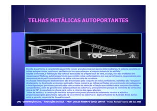 TTEELLHHAASS MMEETTÁÁLLIICCAASS AAUUTTOOPPOORRTTAANNTTEESS 
Devido à sua forma e características permite vencer grandes vãos sem apoios intermediários. O sistema consiste em 
telhas autoportantes, contínuas, perfiladas in loco que reforçam a imagem industrial do edifício. 
Rápida e eficiente, a fabricação das telhas é executada no próprio local da obra, ou seja, elas são moldadas em 
máquinas perfiladoras autotransportáveis que contêm rolos conformadores em sua parte traseira, responsáveis pela 
determinação do perfil característico da telha e de seu raio de curvatura. 
As chapas liberadas pelo desbobinador são tracionadas pelo conjunto de rolos perfiladores. As telhas são lançadas 
diretamente no local onde se deseja a aplicação. Dessa maneira, as telhas perfiladas em aço zincado são justapostas 
e interligadas por parafusos galvanizados com arruelas de vedação e fixação que solidarizam o conjunto das telhas 
autoportantes, além de garantirem a estanqueidade da cobertura, principalmente porque no momento do corte uma 
dobra de 90º é executada na chapa para evitar o retorno das águas pluviais. 
Além da estética, a construção metálica autoportante possui sistema de isolamento térmico e acústico 
proporcionado pelo poliuretano aplicado na face inferior da cobertura, explica Vladimir de Andrade Alves Júnior, 
sócio e gerente comercial da Imasa/Açoport. 
UUMMCC –CCOONNSSTTRRUUÇÇÃÃOO CCIIVVIILL – AANNOOTTAAÇÇÕÕEESS DDEE AAUULLAA – PPRROOFF.. CCAARRLLOOSS RROOBBEERRTTOO GGOODDOOII CCIINNTTRRAA – FFoonnttee:: RReevviissttaa TTeecchhnnee 110055 ddeezz 22000055 
 