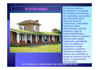 EECCOOTTEELLHHAADDOO O Sistema Modular 
Ecotelhado é composto 
de módulos permeáveis 
já vegetados, que podem 
ser colocados sobre 
diversos tipos de 
coberturas, como telha 
cerâmica, telha 
fibrocimento, telhado 
metálico, lajes já 
impermeabilizadas, 
dentre outras. O sistema 
oferece uma rápida 
instalação, permitindo 
criar um jardim na 
cobertura e ainda 
aumentar o conforto 
térmico e acústico no 
interior do ambiente. A 
carga do sistema é de 50 
kg/m² e possui baixa 
manutenção. 
UUMMCC –CCOONNSSTTRRUUÇÇÃÃOO CCIIVVIILL – AANNOOTTAAÇÇÕÕEESS DDEE AAUULLAA – PPRROOFF.. CCAARRLLOOSS RROOBBEERRTTOO GGOODDOOII CCIINNTTRRAA 
 