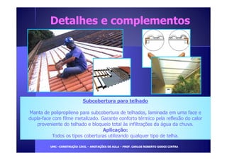 Detalhes ee ccoommpplleemmeennttooss 
Subcobertura para telhado 
Manta de polipropileno para subcobertura de telhados, laminada em uma face e 
dupla-face com filme metalizado. Garante conforto térmico pela reflexão do calor 
proveniente do telhado e bloqueio total às infiltrações da água da chuva. 
Aplicação: 
Todos os tipos coberturas utilizando qualquer tipo de telha. 
UUMMCC –CCOONNSSTTRRUUÇÇÃÃOO CCIIVVIILL – AANNOOTTAAÇÇÕÕEESS DDEE AAUULLAA – PPRROOFF.. CCAARRLLOOSS RROOBBEERRTTOO GGOODDOOII CCIINNTTRRAA 
 