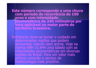 Este número corresponde aa uummaa cchhuuvvaa 
ccoomm ppeerrííooddoo ddee rreeccoorrrrêênncciiaa ddee 110000 
aannooss ee ccoomm iinntteennssiiddaaddee 
pplluuvviioommééttrriiccaa ddee 224400 mmiillíímmeettrrooss ppoorr 
hhoorraa aapplliiccáávveell nnaa mmaaiioorr ppaarrttee ddoo 
tteerrrriittóórriioo bbrraassiilleeiirroo.. 
EEnnttrreettaannttoo ddeevvee--ssee ttoommaarr oo ccuuiiddaaddoo eemm 
ddeetteerrmmiinnaaddaass rreeggiiõõeess qquuee ppooddeemm 
aapprreesseennttaarr vvaalloorreess bbeemm aacciimmaa.. VVeejjaa nnaa 
nnoorrmmaa NNBBRR--1100..884444 uummaa ttaabbeellaa ccoomm aass 
iinntteennssiiddaaddeess pplluuvviioommééttrriiccaass eemm ddiivveerrssaass 
rreeggiiõõeess ddoo BBrraassiill.. PPaarraa uumm vvaalloorr mmaaiiss 
pprreecciissoo ccoonnssuullttee oo sseerrvviiççoo ddee 
mmeetteeoorroollooggiiaa mmaaiiss pprróóxxiimmoo.. 
 
