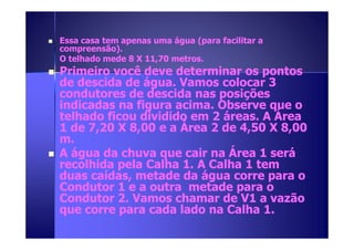 Essa casa tem apenas uma água ((ppaarraa ffaacciilliittaarr aa 
ccoommpprreeeennssããoo)).. 
OO tteellhhaaddoo mmeeddee 88 XX 1111,,7700 mmeettrrooss.. 
 PPrriimmeeiirroo vvooccêê ddeevvee ddeetteerrmmiinnaarr ooss ppoonnttooss 
ddee ddeesscciiddaa ddee áágguuaa.. VVaammooss ccoollooccaarr 33 
ccoonndduuttoorreess ddee ddeesscciiddaa nnaass ppoossiiççõõeess 
iinnddiiccaaddaass nnaa ffiigguurraa aacciimmaa.. OObbsseerrvvee qquuee oo 
tteellhhaaddoo ffiiccoouu ddiivviiddiiddoo eemm 22 áárreeaass.. AA ÁÁrreeaa 
1111 ddddeeee 7777,,,,22220000 XXXX 8888,,,,00000000 eeee aaaa ÁÁÁÁrrrreeeeaaaa 2222 ddddeeee 4444,,,,55550000 XXXX 8888,,,,00000000 
mm.. 
 AA áágguuaa ddaa cchhuuvvaa qquuee ccaaiirr nnaa ÁÁrreeaa 11 sseerráá 
rreeccoollhhiiddaa ppeellaa CCaallhhaa 11.. AA CCaallhhaa 11 tteemm 
dduuaass ccaaííddaass,, mmeettaaddee ddaa áágguuaa ccoorrrree ppaarraa oo 
CCoonndduuttoorr 11 ee aa oouuttrraa mmeettaaddee ppaarraa oo 
CCoonndduuttoorr 22.. VVaammooss cchhaammaarr ddee VV11 aa vvaazzããoo 
qquuee ccoorrrree ppaarraa ccaaddaa llaaddoo nnaa CCaallhhaa 11.. 
 