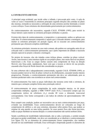 6. CONTRAVENTAMENTOS
A principal carga acidental, que incide sobre o telhado, é provocada pelo vento. A ação do
vento as vezes é transmitida às estruturas principais segundo direções não contidas no plano
das mesmas, tornando-se necessária a utilização de uma estrutura auxiliar destinada a resistir
a esses esforços. Essas estruturas são denominadas genericamente por contraventamentos.
Os contraventamentos são necessários, segundo CALIL JÚNIOR (1995), para resistir às
forças laterais e para manter as estruturas principais alinhadas e a prumo.
Existem dois tipos de contraventamento, o temporário e o permanente, ambos se aplicam em
cada obra. O contraventamento temporário é aquele que é colocado durante a montagem, para
manter as estruturas principais em posição segura, até se executar um contraventamento
permanente que oferecerá completa estabilidade.
As estruturas principais, tesouras no caso mais comum, não podem ser carregadas antes de ser
colocado todo o contraventamento permanente, que é parte importante do telhado e necessita
atenção especial no projeto e durante a montagem.
No projeto de tesouras, elas são tratadas como treliças planas, contidas no plano vertical.
Assim, uma tesoura é uma estrutura rígida no seu próprio plano, mas muito flexível em planos
transversais a ele. Caso as cargas mortas causem uma componente de força na direção
flexível, esta força pode, rapidamente, fazer com que a tesoura se desvie de sua posição,
causando altas forças de flexão lateral não consideradas no projeto.
Se uma cobertura não é adequadamente contraventada, segundo CALIL JÚNIOR (1995), as
tesouras podem mover-se fora do plano vertical ou do alinhamento, causando tensões laterais
progressivas. Portanto, o contraventamento permanente não deve ser subestimado, pois as
tesouras perderiam toda a sua resistência ao serem mal contraventadas.
O contraventamento fixa tanto as peças individuais das tesouras como toda a estrutura, de
maneira que a armação completa forma uma construção estável.
O contraventamento de peças comprimidas de seção retangular maciça, ou de peças
comprimidas múltiplas, segundo a NBR 7190/97 (item 10.3), é necessário sempre que seu
comprimento teórico de referência ( ) exceda 40 vezes a dimensão transversal
correspondente. Este limite corresponde a um índice de esbeltez de aproximadamente 140
(
0L
140≤λ ).
Para cumprir esta condição, podem ser necessários um ou mais contraventamentos por peça,
evitando sua instabilidade. Esses contraventamentos devem ser colocados ao longo do
comprimento do edifício e, em seus extremos, descansar sobre pontos fixos, que podem se
originar de uma parede ou uma treliça paralela. Se esses pontos fixos não forem previstos,
todas as peças flambam na mesma direção e o contraventamento não surtirá nenhum efeito.
Sendo o problema de instabilidade indeterminado, não se sabe, à princípio, o sentido tomado
pela peça ao perder estabilidade, isto deve ser considerado ao se idealizar o contraventamento
(ver figura 22). Se os elementos de contraventamento forem comprimidos, eles também
deverão ter sua estabilidade verificada. Essa verificação é dispensada quando os elementos de
17
 