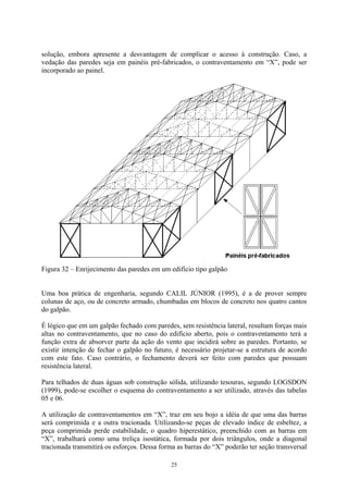 solução, embora apresente a desvantagem de complicar o acesso à construção. Caso, a
vedação das paredes seja em painéis pré-fabricados, o contraventamento em “X”, pode ser
incorporado ao painel.
Figura 32 – Enrijecimento das paredes em um edifício tipo galpão
Uma boa prática de engenharia, segundo CALIL JÚNIOR (1995), é a de prover sempre
colunas de aço, ou de concreto armado, chumbadas em blocos de concreto nos quatro cantos
do galpão.
É lógico que em um galpão fechado com paredes, sem resistência lateral, resultam forças mais
altas no contraventamento, que no caso do edifício aberto, pois o contraventamento terá a
função extra de absorver parte da ação do vento que incidirá sobre as paredes. Portanto, se
existir intenção de fechar o galpão no futuro, é necessário projetar-se a estrutura de acordo
com este fato. Caso contrário, o fechamento deverá ser feito com paredes que possuam
resistência lateral.
Para telhados de duas águas sob construção sólida, utilizando tesouras, segundo LOGSDON
(1999), pode-se escolher o esquema do contraventamento a ser utilizado, através das tabelas
05 e 06.
A utilização de contraventamentos em “X”, traz em seu bojo a idéia de que uma das barras
será comprimida e a outra tracionada. Utilizando-se peças de elevado índice de esbeltez, a
peça comprimida perde estabilidade, o quadro hiperestático, preenchido com as barras em
“X”, trabalhará como uma treliça isostática, formada por dois triângulos, onde a diagonal
tracionada transmitirá os esforços. Dessa forma as barras do “X” poderão ter seção transversal
25
 