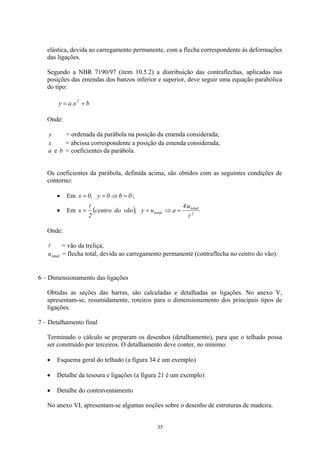 elástica, devida ao carregamento permanente, com a flecha correspondente às deformações
das ligações.
Segundo a NBR 7190/97 (item 10.5.2) a distribuição das contraflechas, aplicadas nas
posições das emendas dos banzos inferior e superior, deve seguir uma equação parabólica
do tipo:
bx.ay 2
+=
Onde:
y = ordenada da parábola na posição da emenda considerada;
x = abcissa correspondente a posição da emenda considerada;
a e b = coeficientes da parábola.
Os coeficientes da parábola, definida acima, são obtidos com as seguintes condições de
contorno:
• Em ;0b0y,0x =⇒==
• Em ( ) 2
total
total
u.4
auy,vãodocentro
2
x
l
l
=⇒==
Onde:
l = vão da treliça;
totalu = flecha total, devida ao carregamento permanente (contraflecha no centro do vão).
6 – Dimensionamento das ligações
Obtidas as seções das barras, são calculadas e detalhadas as ligações. No anexo V,
apresentam-se, resumidamente, roteiros para o dimensionamento dos principais tipos de
ligações.
7 – Detalhamento final
Terminado o cálculo se preparam os desenhos (detalhamento), para que o telhado possa
ser construído por terceiros. O detalhamento deve conter, no mínimo:
Esquema geral do telhado (a figura 34 é um exemplo)•
•
•
Detalhe da tesoura e ligações (a figura 21 é um exemplo)
Detalhe do contraventamento
No anexo VI, apresentam-se algumas noções sobre o desenho de estruturas de madeira.
35
 