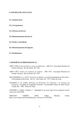 8. EXEMPLO DE APLICAÇÃO
8.1. Esquema geral
8.2. Carregamentos
8.3. Esforços nas barras
8.4. Dimensionamento das barras
8.5. Flecha e contraflecha
8.6. Dimensionamento das ligações
8.7. Detalhamento
9. REFERÊNCIAS BIBLIOGRÁFICAS
ABNT (1988). Forças devidas ao vento em edificações - NBR 6123. Associação Brasileira de
Normas Técnicas. Rio de Janeiro, RJ. 1961.
ABNT (1997). Projeto de estruturas de madeira - NBR 7190. Associação Brasileira de
Normas Técnicas. Rio de Janeiro, RJ. 1997.
HELLMEISTER, J. C. (1977). Estruturas de Madeira. Escola de Engenharia de São Carlos -
Universidade de São Paulo. 2ed. rev. São Carlos, SP. 1977. (Notas de Aula).
LOGSDON, N. B. (1989). Elementos de Resistência dos Materiais e de Estática das
Estruturas. Faculdade de Engenharia Florestal - Universidade Federal de Mato Grosso.
Cuiabá, MT. 1989. (Notas de Aula).
CERÂMICA 7 (2002). Cerâmica 7 – Qualidade lá em cima. http://www.ceramica7.com.br.
Acesso em 18/02/2002.
MIRANDA CORRÊA (2002). Telhas Miranda Corrêa.
http://www.ecenter.com.br/mirandacorrea. Acesso em 18/02/2002.
36
 
