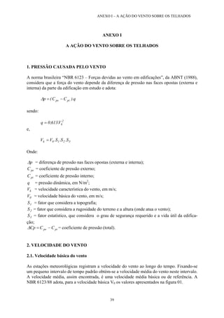 ANEXO I – A AÇÃO DO VENTO SOBRE OS TELHADOS
ANEXO I
A AÇÃO DO VENTO SOBRE OS TELHADOS
1. PRESSÃO CAUSADA PELO VENTO
A norma brasileira “NBR 6123 – Forças devidas ao vento em edificações”, da ABNT (1988),
considera que a força do vento depende da diferença de pressão nas faces opostas (externa e
interna) da parte da edificação em estudo e adota:
q).CC(p pipe −=∆
sendo:
2
kV.613,0q =
e,
3210k S.S.S.VV =
Onde:
p∆ = diferença de pressão nas faces opostas (externa e interna);
peC = coeficiente de pressão externo;
piC = coeficiente de pressão interno;
q = pressão dinâmica, em N/m2
;
kV = velocidade característica do vento, em m/s;
0V = velocidade básica do vento, em m/s;
1S = fator que considera a topografia;
2S = fator que considera a rugosidade do terreno e a altura (onde atua o vento);
3S = fator estatístico, que considera o grau de segurança requerido e a vida útil da edifica-
ção;
pipe CCCp −=∆ = coeficiente de pressão (total).
2. VELOCIDADE DO VENTO
2.1. Velocidade básica do vento
As estações meteorológicas registram a velocidade do vento ao longo do tempo. Fixando-se
um pequeno intervalo de tempo padrão obtém-se a velocidade média do vento neste intervalo.
A velocidade média, assim encontrada, é uma velocidade média básica ou de referência. A
NBR 6123/88 adota, para a velocidade básica V0 os valores apresentados na figura 01.
39
 