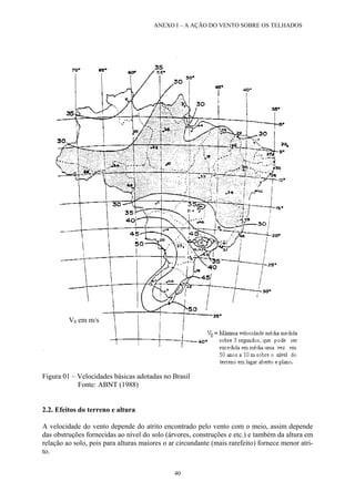 ANEXO I – A AÇÃO DO VENTO SOBRE OS TELHADOS
Figura 01 – Velocidades básicas adotadas no Brasil
Fonte: ABNT (1988)
V0 em m/s
2.2. Efeitos do terreno e altura
A velocidade do vento depende do atrito encontrado pelo vento com o meio, assim depende
das obstruções fornecidas ao nível do solo (árvores, construções e etc.) e também da altura em
relação ao solo, pois para alturas maiores o ar circundante (mais rarefeito) fornece menor atri-
to.
40
 