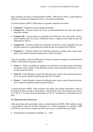 ANEXO I – A AÇÃO DO VENTO SOBRE OS TELHADOS
Para considerar este efeito a norma brasileira (ABNT, 1988) utiliza o fator S2, apresentado na
tabela 01, em função da categoria do terreno e da classe da edificação.
A norma brasileira (ABNT, 1988) admite as seguintes categorias de terrenos:
• Categoria I - Superfícies lisas de grandes dimensões.
• Categoria II - Terrenos abertos em nível, ou aproximadamente em nível, com poucos
obstáculos isolados.
• Categoria III - Terrenos planos ou ondulados com obstáculos, tais como: sebes e muros,
poucos quebra-ventos de árvores, edificações baixas e esparsas (cota média do topo dos
obstáculos de 3,00 m).
• Categoria IV - Terrenos cobertos por obstáculos numerosos e pouco espaçados em zona
florestal, industrial ou urbanizada (cota média do topo dos obstáculos de 10,00 m).
• Categoria V - Terrenos cobertos por obstáculos numerosos, grandes, altos e pouco espa-
çados (cota média do topo dos obstáculos de 25,00 m ou mais).
A fim de considerar a parte da edificação em estudo, sua forma e tamanho, a norma brasileira
(ABNT, 1988) define as seguintes classes:
• Classe A - Todas as unidades de vedação, seus elementos de fixação e peças individuais
de estruturas sem vedação. Toda edificação na qual a maior dimensão horizontal ou verti-
cal não exceda 20 metros.
• Classe B - Toda edificação, ou parte de edificação, para a qual a maior dimensão horizon-
tal ou vertical da superfície frontal esteja entre 20 e 50 metros.
• Classe C - Toda edificação, ou parte de edificação, para a qual a maior dimensão horizon-
tal ou vertical da superfície frontal exceda 50 metros.
A norma brasileira (ABNT, 1988) construiu uma tabela, que fornece diretamente o fator S2
em função da altura z (onde se deseja obter a velocidade do vento), das categorias de terrenos
(I, II, III, IV e V) e das classes de edificações (A, B e C). Na tabela 01 se reproduziu esta ta-
bela.
2.3. Efeitos do relevo do terreno
Além da correção pela rugosidade e altura, a norma brasileira (ABNT, 1988) também corrige
a velocidade do vento por um fator topográfico S1. O fator topográfico, S1, segundo a NBR
6123/88, leva em conta as variações do relevo do terreno e é determinado como segue:
• Terreno plano ou fracamente acidentado: 00,1S1 = ;
41
 
