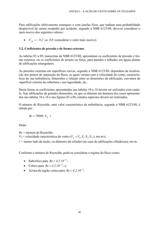 ANEXO I – A AÇÃO DO VENTO SOBRE OS TELHADOS
Para edificações efetivamente estanques e com janelas fixas, que tenham uma probabilidade
desprezível de serem rompidas por acidente, segundo a NBR 6123/88, deve-se considerar o
mais nocivo dos seguintes valores:
• (considerar o valor mais nocivo)0,0ou2,0Cpi −=
3.2. Coeficientes de pressão e de forma externos
As tabelas 03 a 09, transcritas da NBR 6123/88, apresentam os coeficientes de pressão e for-
ma externos, ou os coeficientes de arrasto ou força, para paredes e telhados em águas planas
de edificações retangulares.
As pressões externas em superfícies curvas, segundo a NBR 6123/88, dependem da localiza-
ção dos pontos de separação do fluxo, os quais variam com a velocidade do vento, caracterís-
ticas de sua turbulência, dimensões e relação entre as dimensões da edificação, curvatura da
superfície externa da cobertura e sua rugosidade, etc..
Desta forma os coeficientes apresentados nas tabelas 10 a 18 devem ser utilizados com caute-
la. Nas edificações de grandes dimensões, ou que se afastem em demasia dos casos apresenta-
dos nas tabelas 10 a 18 e nas figuras 03 a 06, estudos especiais devem ser realizados.
O número de Reynolds, uma valor característico da turbulência, segundo a NBR 6123/88, é
obtido por:
l.V.70000Re k=
Onde:
Re = número de Reynolds;
Vk = velocidade característica do vento (V 3210k S.S.S.V= ), em m/s;
l = menor lado da seção, ou diâmetro do cilindro (no caso de edificações cilíndricas), em m.
Conforme o número de Reynolds, pode-se considerar o regime do fluxo como:
• Subcrítico para ;5
10.2,4Re −
<
• Crítico para ; e,5
10.2,4Re −
=
• Acima da região crítica para .5
10.2,4Re −
>
46
 