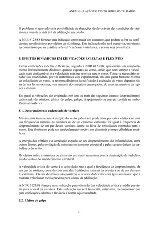 ANEXO I – A AÇÃO DO VENTO SOBRE OS TELHADOS
O problema é agravado pela possibilidade de alterações desfavoráveis das condições de vizi-
nhança durante a vida útil da edificação em estudo.
A NBR 6123/88 fornece uma indicação aproximada dos aumentos que podem sofrer os coefi-
cientes aerodinâmicos por efeitos de vizinhança. Esta indicação não será transcrita, entretanto,
recomenda-se que na existência de edificações na vizinhança, a norma seja consultada.
5. EFEITOS DINÂMICOS EM EDIFICAÇÕES ESBELTAS E FLEXÍVEIS
Certas edificações esbeltas e flexíveis, segundo a NBR 6123/88, apresentam um comporta-
mento intrinsecamente dinâmico quando expostas ao vento, sendo que nem sempre a veloci-
dade mais desfavorável é a velocidade máxima prevista para o vento. Torna-se necessário es-
tudar sua estabilidade, por via matemática e/ou experimental, em uma gama bastante extensa
de velocidades do vento. A resposta dinâmica da edificação à excitação do vento depende não
só de sua forma externa, mas também dos materiais empregados, do amortecimento e da rigi-
dez estrutural.
Em geral as vibrações são originadas por uma ou mais das seguintes causas: desprendimento
cadenciado de vórtices, efeitos de golpe, galope, drapejamento ou energia contida na turbu-
lência atmosférica.
5.1. Desprendimento cadenciado de vórtices
Movimentos transversais à direção do vento podem ser produzidos por estes vórtices se uma
das freqüências naturais da estrutura ou de um elemento estrutural for igual à freqüência de
desprendimento de um par destes vórtices, dentro da faixa de velocidades esperadas para o
vento. Este fenômeno pode ser particularmente nocivo em chaminés e torres cilíndricas metá-
licas.
A energia dos vórtices e a correlação espacial de seu desprendimento são influenciados, entre
outros fatores, pela oscilação da estrutura ou elemento estrutural e pelas características da tur-
bulência do vento.
Os efeitos sobre a estrutura ou elemento estrutural aumentam com a diminuição da turbulên-
cia do vento e do amortecimento estrutural.
A velocidade crítica do vento é a velocidade para a qual a freqüência de desprendimento, de
um par de vórtices, coincide com uma das freqüências naturais da estrutura ou de um elemen-
to estrutural. Efeitos dinâmicos são possíveis se a velocidade crítica for igual ou menor, que a
máxima velocidade média prevista para o local da edificação.
A NBR 6123/88 fornece uma indicação para obtenção das velocidade crítica e média previs-
tas para o local da estrutura. Esta indicação não será transcrita, entretanto, recomenda-se que
para edificações esbeltas e flexíveis a norma seja consultada.
5.2. Efeitos de golpe
61
 