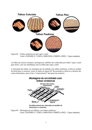 Figura 03 – Telhas cerâmicas do tipo capa e canal
Fonte: CERÂMICA 7 (2002) e MIRANDA CORRÊA (2002) – Figura adaptada.
As telhas de encaixe romanas e portuguesas, também são conhecidas por telhas “capa e canal
peça única”, por sua semelhança com as telhas tipo capa e canal.
A colocação das telhas, na montagem de um telhado com telhas cerâmicas, é feita no sentido
do beiral para a cumeeira, como se indica na figura 04. Recomenda-se observar a direção dos
ventos dominantes, para evitar o “arrancamento” das peças da cumeeira.
Figura 04 – Montagem de um telhado, com telhas cerâmicas
Fonte: CERÂMICA 7 (2002) e MIRANDA CORRÊA (2002) – Figura adaptada.
3
 