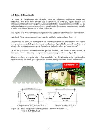 3.2. Telhas de fibrocimento
As telhas de fibrocimento são utilizadas tanto nas coberturas residenciais como nas
industriais. São telhas muito maiores que as cerâmicas, de sorte que, alguns modelos são
utilizados diretamente sobre as paredes, dispensando todo o madeiramento do telhado, são as
telhas conhecidas por autoportantes. Outros modelos, não dispensam o madeiramento, mas ele
é muito reduzido, se comparado às telhas cerâmicas.
Nas figuras 05 a 10 são apresentados alguns modelos de telhas autoportantes de fibrocimento.
A telha de fibrocimento mais utilizada é a telha ondulada, apresentada na figura 11
A colocação das telhas, na montagem de um telhado com telhas de fibrocimento, deve seguir
a seqüência recomendada pelo fabricante e indicada na figura 12. Recomenda-se observar a
direção dos ventos dominantes, como forma de proteção das telhas ao “arrancamento”.
A fim de possibilitar inúmeras soluções para os telhados, com telhas de fibrocimento, o
fabricante oferece várias peças complementares, como as apresentadas na figura 13.
Outros detalhes a respeito das telhas onduladas de fibrocimento serão apresentados
oportunamente. Os dados, para o projeto de telhados, são apresentados adiante na tabela 04.
Figura 05 – Telha autoportante de fibrocimento – modelo “Canalete 44”.
Fonte: ETERNIT (2002)
4
 
