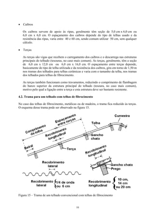 Caibros • 
• 
Os caibros servem de apoio às ripas, geralmente têm seção de 5,0 cm x 6,0 cm ou 6,0 cm x 6,0 cm. O espaçamento dos caibros depende do tipo de telhas usado e da resistência das ripas, varia entre 40 e 60 cm, sendo comum utilizar 50 cm, sem qualquer cálculo. 
Terças 
As terças são vigas que recebem o carregamento dos caibros e o descarrega nas estruturas principais do telhado (tesouras, no caso mais comum). As terças, geralmente, têm a seção de 6,0 cm x 12,0 cm ou 6,0 cm x 16,0 cm. O espaçamento entre terças depende, basicamente do tipo de telha utilizada e da resistência dos caibros, gira em torno de 1,50 m nos tramas dos telhados para telhas cerâmicas e varia com o tamanho da telha, nos tramas dos telhados para telhas de fibrocimento. 
As terças também funcionam como travamentos, reduzindo o comprimento de flambagem do banzo superior da estrutura principal do telhado (tesoura, no caso mais comum), motivo pelo qual a ligação entre a terça e esta estrutura deve ser bastante resistente. 
4.2. Trama para um telhado com telhas de fibrocimento 
No caso das telhas de fibrocimento, metálicas ou de madeira, o trama fica reduzido às terças. O esquema desse trama pode ser observado na figura 15. 
Figura 15 – Trama de um telhado convencional com telhas de fibrocimento 
10 
 