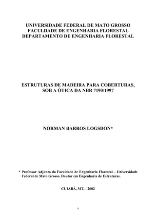 UNIVERSIDADE FEDERAL DE MATO GROSSO 
FACULDADE DE ENGENHARIA FLORESTAL 
DEPARTAMENTO DE ENGENHARIA FLORESTAL 
ESTRUTURAS DE MADEIRA PARA COBERTURAS, SOB A ÓTICA DA NBR 7190/1997 
NORMAN BARROS LOGSDON* 
* Professor Adjunto da Faculdade de Engenharia Florestal – Universidade Federal de Mato Grosso. Doutor em Engenharia de Estruturas. 
CUIABÁ, MT. - 2002 
ii 
 