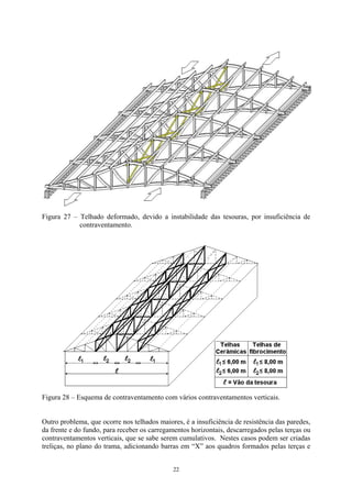 Figura 27 – Telhado deformado, devido a instabilidade das tesouras, por insuficiência de contraventamento. 
Figura 28 – Esquema de contraventamento com vários contraventamentos verticais. 
Outro problema, que ocorre nos telhados maiores, é a insuficiência de resistência das paredes, da frente e do fundo, para receber os carregamentos horizontais, descarregados pelas terças ou contraventamentos verticais, que se sabe serem cumulativos. Nestes casos podem ser criadas treliças, no plano do trama, adicionando barras em “X” aos quadros formados pelas terças e 
22 
 