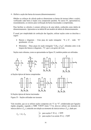 4 – Definir a seção das barras da tesoura (dimensionamento) 
Obtidos os esforços de cálculo pode-se dimensionar as barras da tesoura (obter a seção), verificando cada barra à tração e/ou compressão paralela. No anexo IV, apresentam-se, resumidamente, os roteiros para verificação de barras tracionadas e comprimidas. 
Para facilitar os cálculos é comum utilizar-se de uma tabela, conhecida como tabela de dimensionamento. Apresenta-se na tabela 08 um modelo de tabela de dimensionamento. 
É usual, por simplicidade de confecção das ligações, utilizar seções como as descritas a seguir: 
30 
• 
• 
Banzos e diagonais – Uma peça de seção retangular “b x h”, onde “b” geralmente é 6 cm. 
Montantes – Duas peças de seção retangular “2.(bm x hm)”, afastadas entre si da largura dos banzos e diagonais , “b”, que é, em geral, de 6 cm. 
Seções mais robustas, como as apresentadas na figura 35, também podem ser utilizadas. 
a) Seções típicas de barras comprimidas 
b 
) Seções típicas de barras tracionadas 
Figura 35 – Seções utilizadas nas tesouras 
Vale ressaltar, que ao se utilizar seções compostas em “I’ ou “T”, solidarizadas por ligações rígidas pregadas, segundo a NBR 7190/97 (item 7.7.2), deve-se utilizar um momento de inércia efetivo (), reduzido em relação ao momento de inércia teórico (), dado por: efIthI 
threfI.Iα= 
• para seções T Æ 95,0=rα 
• para seções I ou caixão Æ 85,0=rα 
 