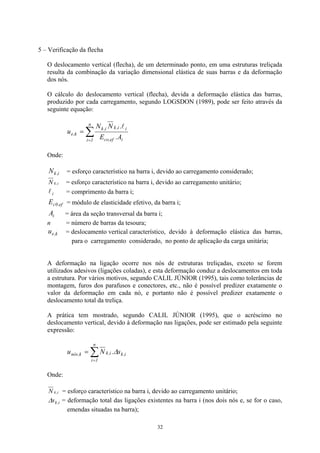 5 – Verificação da flecha 
O deslocamento vertical (flecha), de um determinado ponto, em uma estruturas treliçada resulta da combinação da variação dimensional elástica de suas barras e da deformação dos nós. 
O cálculo do deslocamento vertical (flecha), devida a deformação elástica das barras, produzido por cada carregamento, segundo LOGSDON (1989), pode ser feito através da seguinte equação: 
Σ= = n1iief,coii,ki,kk,eA.E.NNul 
Onde: 
i,kN = esforço característico na barra i, devido ao carregamento considerado; 
ikN, = esforço característico na barra i, devido ao carregamento unitário; 
il = comprimento da barra i; 
ef,0cE = módulo de elasticidade efetivo, da barra i; 
iA = área da seção transversal da barra i; 
n = número de barras da tesoura; 
k,eu = deslocamento vertical característico, devido à deformação elástica das barras, para o carregamento considerado, no ponto de aplicação da carga unitária; 
A deformação na ligação ocorre nos nós de estruturas treliçadas, exceto se forem utilizados adesivos (ligações coladas), e esta deformação conduz a deslocamentos em toda a estrutura. Por vários motivos, segundo CALIL JÚNIOR (1995), tais como tolerâncias de montagem, furos dos parafusos e conectores, etc., não é possível predizer exatamente o valor da deformação em cada nó, e portanto não é possível predizer exatamente o deslocamento total da treliça. 
A prática tem mostrado, segundo CALIL JÚNIOR (1995), que o acréscimo no deslocamento vertical, devido à deformação nas ligações, pode ser estimado pela seguinte expressão: 
i,kn1ii,kk,nóss.NuΔΣ= = 
Onde: 
ikN, = esforço característico na barra i, devido ao carregamento unitário; 
i,ksΔ = deformação total das ligações existentes na barra i (nos dois nós e, se for o caso, emendas situadas na barra); 
32 
 