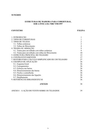 iv 
SUMÁRIO 
ESTRUTURAS DE MADEIRA PARA COBERTURAS, 
SOB A ÓTICA DA NBR 7190/1997 
CONTEÚDO 
PÁGINA 
1. INTRODUÇÃO 
1 
2. TIPOS DE COBERTURAS 
1 
3. TIPOS DE TELHAS 
2 
3.1. Telhas cerâmicas 
2 
3.2. Telhas de fibrocimento 
4 
4. TRAMA OU ARMAÇÃO 
9 
4.1. Trama para um telhado com telhas cerâmicas 
9 
4.2. Trama para um telhado com telhas de fibrocimento 
10 
5. ESTRUTURA PRINCIPAL DO TELHADO 
13 
6. CONTRAVENTAMENTOS 
17 
7. ROTEIRO PARA CÁLCULO SIMPLIFICADO DE UM TELHADO 
27 
8. EXEMPLO DE APLICAÇÃO 
36 
8.1. Esquema Geral 
36 
8.2. Carregamentos 
36 
8.3. Esforços nas barras 
36 
8.4. Dimensionamento das barras 
36 
8.5. Flecha e contraflecha 
36 
8.6. Dimensionamento das ligações 
36 
8.7. Detalhamento 
36 
9. REFERÊNCIAS BIBLIOGRÁFICAS 
36 
ANEXOS 
38 
ANEXO I – A AÇÃO DO VENTO SOBRE OS TELHADOS 
39 
 