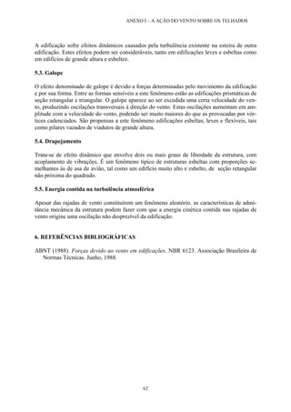 ANEXO I – A AÇÃO DO VENTO SOBRE OS TELHADOS 
62 
A edificação sofre efeitos dinâmicos causados pela turbulência existente na esteira de outra edificação. Estes efeitos podem ser consideráveis, tanto em edificações leves e esbeltas como em edifícios de grande altura e esbeltez. 
5.3. Galope 
O efeito denominado de galope é devido a forças determinadas pelo movimento da edificação e por sua forma. Entre as formas sensíveis a este fenômeno estão as edificações prismáticas de seção retangular e triangular. O galope aparece ao ser excedida uma certa velocidade do ven- to, produzindo oscilações transversais à direção do vento. Estas oscilações aumentam em am- plitude com a velocidade do vento, podendo ser muito maiores do que as provocadas por vór- tices cadenciados. São propensas a este fenômeno edificações esbeltas, leves e flexíveis, tais como pilares vazados de viadutos de grande altura. 
5.4. Drapejamento 
Trata-se de efeito dinâmico que envolve dois ou mais graus de liberdade da estrutura, com acoplamento de vibrações. É um fenômeno típico de estruturas esbeltas com proporções se- melhantes às de asa de avião, tal como um edifício muito alto e esbelto, de seção retangular não próxima do quadrado. 
5.5. Energia contida na turbulência atmosférica 
Apesar das rajadas de vento constituírem um fenômeno aleatório. as características de admi- tância mecânica da estrutura podem fazer com que a energia cinética contida nas rajadas de vento origine uma oscilação não desprezível da edificação. 
6. REFERÊNCIAS BIBLIOGRÁFICAS 
ABNT (1988). Forças devido ao vento em edificações. NBR 6123. Associação Brasileira de Normas Técnicas. Junho, 1988. 
