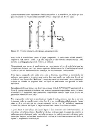 contraventamento forem efetivamente fixados em ambas as extremidades, de modo que eles
possam cumprir sua função sendo solicitados apenas à tração em um de seus lados.
Figura 22 – Contraventamento, através de peças comprimidas
Para evitar a instabilidade lateral da peça comprimida, o contravento deverá absorver,
segundo a NBR 7190/97 (item 7.6.2), uma força com o valor mínimo convencional de 1/150
da força axial da peça comprimida (valores de cálculo).
No projeto de uma tesoura é usual admitir um comprimento teórico de referência igual ao
comprimento da barra, para cada barra comprimida do banzo superior. Essa hipótese só estará
correta se cada nó, do banzo superior da treliça, for adequadamente contraventado.
Uma ligação adequada entre cada terça com as tesouras, possibilitará a transmissão de
esforços, transversais às tesouras, para pontos fixos nas paredes de outão, que deverá ter
resistência para absorvê-los. Na figura 23, esquematiza-se este sistema de contraventamento,
comum em telhados de pequenos vãos, nos quais se pode contar com paredes de outão
resistentes.
Em cada ponto fixo, a força, a ser absorvida, segundo CALIL JÚNIOR (1995), corresponde a
força de contraventamento oriunda de cada uma das tesouras contraventadas, sendo, portanto,
acumulativa. O Sistema de contraventamento e detalhes de conexão a esse ponto devem ser
projetados para resistir essa força.
Não se podendo contar com a resistência da parede de outão, como no caso de se ter uma
tesoura de outão, a conexão com o ponto fixo deve ser considerada cuidadosamente. Nestes
casos se deve providenciar um contraventamento vertical, em “X”, unindo os montantes
centrais das tesouras. Na figura 24, esquematiza-se este sistema de contraventamento.
A parte final de um telhado em quatro águas é auto-suficiente em contraventamento. A
resistência lateral dos extremos da cobertura é dado neste caso pela colocação de cavaletes e
caibros ou, nos telhados de maior vão, pelas estruturas em meia tesoura necessárias ao apoio
das terças. Na parte interna pode ser necessária a utilização de contraventamentos verticais. A
figura 25, esquematiza esta situação.
18
 