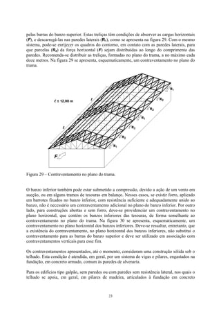 pelas barras do banzo superior. Estas treliças têm condições de absorver as cargas horizontais
(F), e descarregá-las nas paredes laterais (R1), como se apresenta na figura 29. Com o mesmo
sistema, pode-se enrijecer os quadros do contorno, em contato com as paredes laterais, para
que parcelas (R2) da força horizontal (F) sejam distribuídas ao longo do comprimento das
paredes. Recomenda-se distribuir as treliças, formadas no plano do trama, a no máximo cada
doze metros. Na figura 29 se apresenta, esquematicamente, um contraventamento no plano do
trama.
Figura 29 – Contraventamento no plano do trama.
O banzo inferior também pode estar submetido a compressão, devido a ação de um vento em
sucção, ou em alguns tramos de tesouras em balanço. Nesses casos, se existir forro, aplicado
em barrotes fixados no banzo inferior, com resistência suficiente e adequadamente unido ao
banzo, não é necessário um contraventamento adicional no plano do banzo inferior. Por outro
lado, para construções abertas e sem forro, deve-se providenciar um contraventamento no
plano horizontal, que contém os banzos inferiores das tesouras, de forma semelhante ao
contraventamento no plano do trama. Na figura 30 se apresenta, esquematicamente, um
contraventamento no plano horizontal dos banzos inferiores. Deve-se ressaltar, entretanto, que
a existência do contraventamento, no plano horizontal dos banzos inferiores, não substitui o
contraventamento para as barras do banzo superior e deve ser utilizado em associação com
contraventamentos verticais para esse fim.
Os contraventamentos apresentados, até o momento, consideram uma construção sólida sob o
telhado. Esta condição é atendida, em geral, por um sistema de vigas e pilares, engastados na
fundação, em concreto armado, comum às paredes de alvenaria.
Para os edifícios tipo galpão, sem paredes ou com paredes sem resistência lateral, nos quais o
telhado se apoia, em geral, em pilares de madeira, articulados à fundação em concreto
23
 