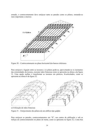 armado, o contraventamento deve enrijecer tanto as paredes como os pilares, tornando-se
mais importante e oneroso.
Figura 30 – Contraventamento no plano horizontal dos banzos inferiores.
Para enrijecer a ligação entre as tesouras e os pilares pode-se, aproveitando-se os montantes
das extremidades da tesoura, executar mãos francesas como se apresenta na alínea a da figura
31. Uma opção melhor é transformar as tesouras em pórticos, bi-articulados, como se
apresenta na alínea b da figura 32.
a) Utilização de mãos francesas
Figura 31 – Enrijecimento dos pilares de um edifício tipo galpão
Para enrijecer as paredes, contraventamentos em “X”, nos cantos da edificação e sob as
treliças do contraventamento no plano do trama, como se apresenta na figura 32, é uma boa
24
 