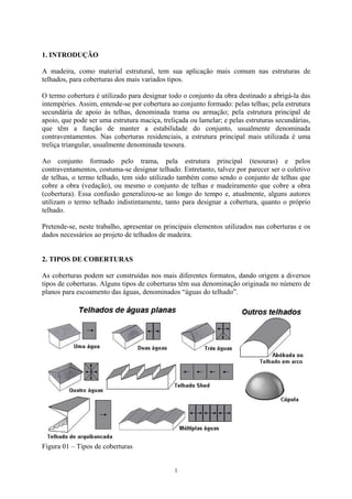1. INTRODUÇÃO
A madeira, como material estrutural, tem sua aplicação mais comum nas estruturas de
telhados, para coberturas dos mais variados tipos.
O termo cobertura é utilizado para designar todo o conjunto da obra destinado a abrigá-la das
intempéries. Assim, entende-se por cobertura ao conjunto formado: pelas telhas; pela estrutura
secundária de apoio às telhas, denominada trama ou armação; pela estrutura principal de
apoio, que pode ser uma estrutura maciça, treliçada ou lamelar; e pelas estruturas secundárias,
que têm a função de manter a estabilidade do conjunto, usualmente denominada
contraventamentos. Nas coberturas residenciais, a estrutura principal mais utilizada é uma
treliça triangular, usualmente denominada tesoura.
Ao conjunto formado pelo trama, pela estrutura principal (tesouras) e pelos
contraventamentos, costuma-se designar telhado. Entretanto, talvez por parecer ser o coletivo
de telhas, o termo telhado, tem sido utilizado também como sendo o conjunto de telhas que
cobre a obra (vedação), ou mesmo o conjunto de telhas e madeiramento que cobre a obra
(cobertura). Essa confusão generalizou-se ao longo do tempo e, atualmente, alguns autores
utilizam o termo telhado indistintamente, tanto para designar a cobertura, quanto o próprio
telhado.
Pretende-se, neste trabalho, apresentar os principais elementos utilizados nas coberturas e os
dados necessários ao projeto de telhados de madeira.
2. TIPOS DE COBERTURAS
As coberturas podem ser construídas nos mais diferentes formatos, dando origem a diversos
tipos de coberturas. Alguns tipos de coberturas têm sua denominação originada no número de
planos para escoamento das águas, denominados “águas do telhado”.
Figura 01 – Tipos de coberturas
1
 