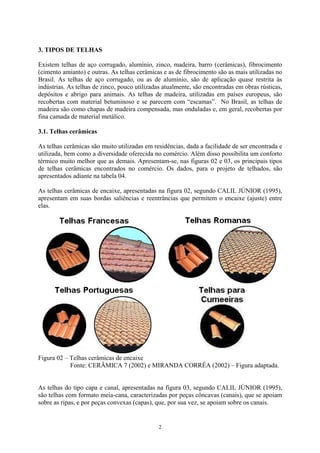 3. TIPOS DE TELHAS
Existem telhas de aço corrugado, alumínio, zinco, madeira, barro (cerâmicas), fibrocimento
(cimento amianto) e outras. As telhas cerâmicas e as de fibrocimento são as mais utilizadas no
Brasil. As telhas de aço corrugado, ou as de alumínio, são de aplicação quase restrita às
indústrias. As telhas de zinco, pouco utilizadas atualmente, são encontradas em obras rústicas,
depósitos e abrigo para animais. As telhas de madeira, utilizadas em países europeus, são
recobertas com material betuminoso e se parecem com “escamas”. No Brasil, as telhas de
madeira são como chapas de madeira compensada, mas onduladas e, em geral, recobertas por
fina camada de material metálico.
3.1. Telhas cerâmicas
As telhas cerâmicas são muito utilizadas em residências, dada a facilidade de ser encontrada e
utilizada, bem como a diversidade oferecida no comércio. Além disso possibilita um conforto
térmico muito melhor que as demais. Apresentam-se, nas figuras 02 e 03, os principais tipos
de telhas cerâmicas encontrados no comércio. Os dados, para o projeto de telhados, são
apresentados adiante na tabela 04.
As telhas cerâmicas de encaixe, apresentadas na figura 02, segundo CALIL JÚNIOR (1995),
apresentam em suas bordas saliências e reentrâncias que permitem o encaixe (ajuste) entre
elas.
Figura 02 – Telhas cerâmicas de encaixe
Fonte: CERÂMICA 7 (2002) e MIRANDA CORRÊA (2002) – Figura adaptada.
As telhas do tipo capa e canal, apresentadas na figura 03, segundo CALIL JÚNIOR (1995),
são telhas com formato meia-cana, caracterizadas por peças côncavas (canais), que se apoiam
sobre as ripas, e por peças convexas (capas), que, por sua vez, se apoiam sobre os canais.
2
 