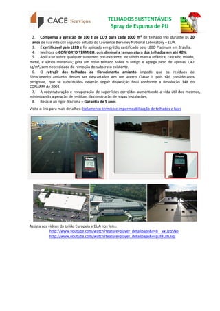 TELHADOS SUSTENTÁVEIS
Spray de Espuma de PU
2. Compensa a geração de 100 t de CO2 para cada 1000 m² de telhado frio durante os 20
anos de sua vida útil segundo estudo do Lawrence Berkeley National Laboratory – EUA.
3. É certificável pelo LEED e foi aplicado em prédio certificado pelo LEED Platinum em Brasília.
4. Melhora o CONFORTO TÉRMICO, pois diminui a temperatura dos telhados em até 40%.
5. Aplica-se sobre qualquer substrato pré-existente, incluindo manta asfáltica, cascalho miúdo,
metal, e vários materiais; gera um novo telhado sobre o antigo e agrega peso de apenas 1,42
kg/m², sem necessidade de remoção do substrato existente.
6. O retrofit dos telhados de fibrocimento amianto impede que os resíduos de
fibrocimento amianto devam ser descartados em um aterro Classe I, pois são considerados
perigosos, que se substituídos deverão seguir disposição final conforme a Resolução 348 do
CONAMA de 2004.
7. A reestruturação e recuperação de superfícies corroídas aumentando a vida útil dos mesmos,
minimizando a geração de resíduos da construção de novas instalações;
8. Resiste ao rigor do clima – Garantia de 5 anos
Visite o link para mais detalhes: Isolamento térmico e impermeabilização de telhados e lajes
Assista aos vídeos da União Europeia e EUA nos links:
http://www.youtube.com/watch?feature=player_detailpage&v=8__vxUzqSNo
http://www.youtube.com/watch?feature=player_detailpage&v=p3f4LIm3iqI
 
