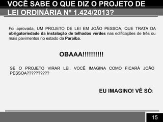 15
VOCÊ SABE O QUE DIZ O PROJETO DE
LEI ORDINÁRIA Nº 1.424/2013?
Foi aprovada, UM PROJETO DE LEI EM JOÃO PESSOA, QUE TRATA DA
obrigatoriedade da instalação de telhados verdes nas edificações de três ou
mais pavimentos no estado da Paraíba.
OBAAA!!!!!!!!!!
SE O PROJETO VIRAR LEI, VOCÊ IMAGINA COMO FICARÁ JOÃO
PESSOA??????????
EU IMAGINO! VÊ SÓ:
 