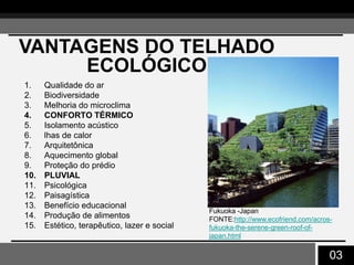 03
VANTAGENS DO TELHADO
ECOLÓGICO
1. Qualidade do ar
2. Biodiversidade
3. Melhoria do microclima
4. CONFORTO TÉRMICO
5. Isolamento acústico
6. lhas de calor
7. Arquitetônica
8. Aquecimento global
9. Proteção do prédio
10. PLUVIAL
11. Psicológica
12. Paisagística
13. Benefício educacional
14. Produção de alimentos
15. Estético, terapêutico, lazer e social
Fukuoka -Japan
FONTE:http://www.ecofriend.com/acros-
fukuoka-the-serene-green-roof-of-
japan.html
 