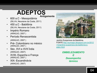 04
ADEPTOS
• 600 a.C - Mesopotâmia
(SILVA, Neusiane da Costa, 2011)
• 450 a.C - Babilônia
(SILVA, Neusiane da Costa, 2011)
• Império Romano
(ARAÚJO, 2007 )
• Período Renascentista
(ARAÚJO, 2007 )
• Pré- Colombiano no méxico
(ARAÚJO, 2007 )
• Séc. XVI e XVII Índia
(ARAÚJO, 2007)
• XVIII- Espanha e França
(ARAÚJO, 2007 )
• XIX- Escandinávia
(ARAÚJO, 2007)
EMBELEZAMENTO
E
Desempenho
térmico
Antigamente
Jardins Suspensos da Babilônia.
FONTE:http://aumagic.blogspot.com.br/2012
/12/jardins-suspensos-da-babilonia-o-
eden.html
 