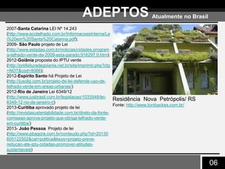 06
ADEPTOS Atualmente no Brasil
Residência Nova Petrópolis/ RS
Fonte: http://www.tonibackes.com.br/
2007-Santa Catarina LEI Nº 14.243
(http://www.ecotelhado.com.br/InformacoesInterna/Le
i%20em%20Santa%20Catarina.pdf);
2009- São Paulo projeto de Lei
(http://www.estadao.com.br/noticias/cidades,program
a-telhado-verde-de-2009-esta-parado,916297,0.htm);
2012-Goiânia proposta do IPTU verde
(http://prefeituradegoiania.net.br/site/imprimir.php?ctg
=NOT&cod=8066);
2012-Espírito Santo há Projeto de Lei
(http://jusclip.com.br/projeto-de-lei-defende-uso-de-
telhado-verde-em-areas-urbanas/)
2012-Rio de Janeiro Lei 6349/12
(http://www.jusbrasil.com.br/legislacao/1033548/lei-
6349-12-rio-de-janeiro-rj)
2013-Curitiba aprovado projeto de lei
(http://revistasustentabilidade.com.br/direto-da-fonte-
comissao-aprova-projeto-que-obriga-telhado-verde-
em-curitiba/)
2013- João Pessoa Projeto de lei
(http://www.pbagora.com.br/conteudo.php?id=20130
605122502&cat=politica&keys=projeto-preve-
reducao-ate-iptu-cidadao-promover-atitudes-
sustentaveis)
 