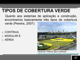 07
TIPOS DE COBERTURA VERDE
Quanto aos sistemas de aplicação e construção,
encontramos basicamente três tipos de cobertura
verde (Pereira, 2007):
o CONTÍNUA,
o MODULAR E
o AÉREA
Varsóvia- Polônia (tipo contínuo)
FONTE: http://www.igra-world.com/green_roofs_worldwide/index.php#
 
