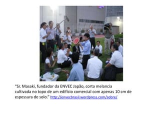 “Sr. Masaki, fundador da ENVEC Japão, corta melancia
cultivada no topo de um edifício comercial com apenas 10 cm de
espessura de solo.” http://envecbrasil.wordpress.com/sobre/
 