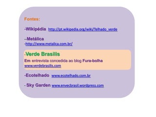 Fontes:

-Wikipédia http://pt.wikipedia.org/wiki/Telhado_verde

--Metálica
-http://www.metalica.com.br/

-Verde    Brasilis
Em entrevista concedida ao blog Fura-bolha
www.verdebrasilis.com

-Ecotelhado www.ecotelhado.com.br

- Sky Garden www.envecbrasil.wordpress.com
 